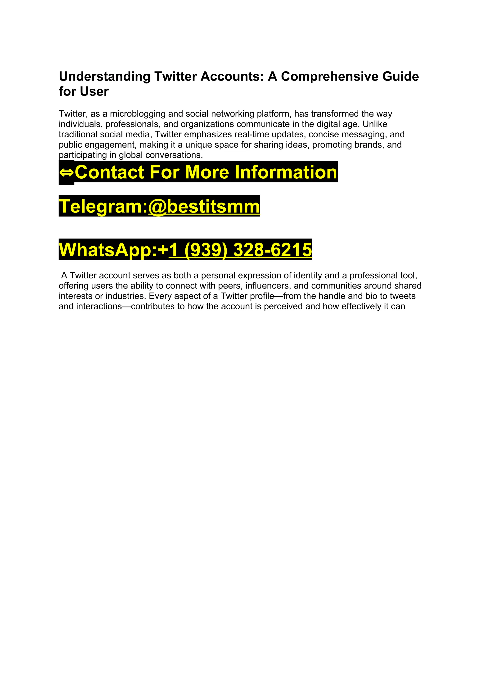 Understanding Twitter Accounts: A Comprehensive Guide
for User
Twitter, as a microblogging and social networking platform, has transformed the way
individuals, professionals, and organizations communicate in the digital age. Unlike
traditional social media, Twitter emphasizes real-time updates, concise messaging, and
public engagement, making it a unique space for sharing ideas, promoting brands, and
participating in global conversations.
⇔Contact For More Information
Telegram:@bestitsmm
WhatsApp:+1 (939) 328-6215
A Twitter account serves as both a personal expression of identity and a professional tool,
offering users the ability to connect with peers, influencers, and communities around shared
interests or industries. Every aspect of a Twitter profile—from the handle and bio to tweets
and interactions—contributes to how the account is perceived and how effectively it can
 