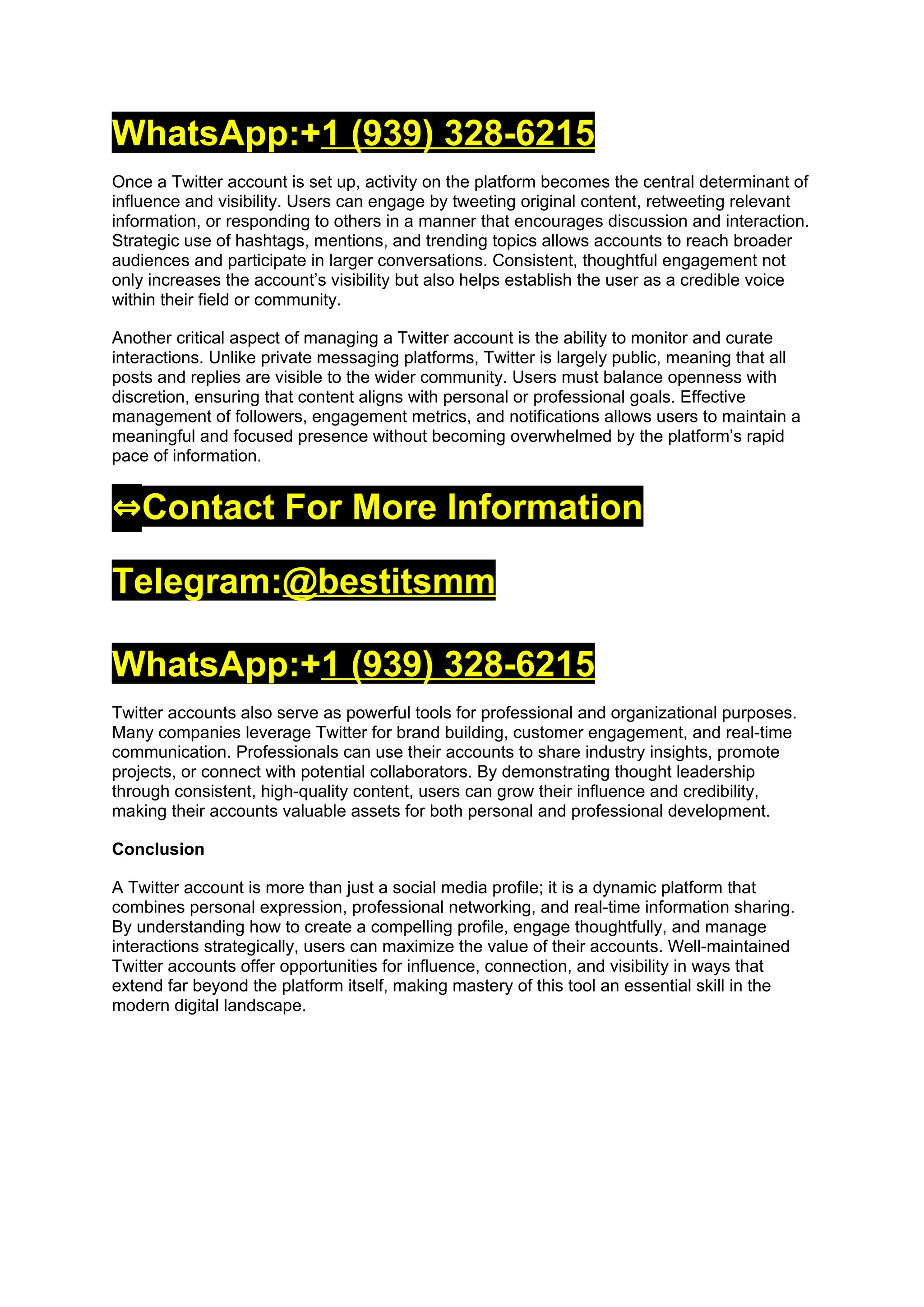 WhatsApp:+1 (939) 328-6215
Once a Twitter account is set up, activity on the platform becomes the central determinant of
influence and visibility. Users can engage by tweeting original content, retweeting relevant
information, or responding to others in a manner that encourages discussion and interaction.
Strategic use of hashtags, mentions, and trending topics allows accounts to reach broader
audiences and participate in larger conversations. Consistent, thoughtful engagement not
only increases the account’s visibility but also helps establish the user as a credible voice
within their field or community.
Another critical aspect of managing a Twitter account is the ability to monitor and curate
interactions. Unlike private messaging platforms, Twitter is largely public, meaning that all
posts and replies are visible to the wider community. Users must balance openness with
discretion, ensuring that content aligns with personal or professional goals. Effective
management of followers, engagement metrics, and notifications allows users to maintain a
meaningful and focused presence without becoming overwhelmed by the platform’s rapid
pace of information.
⇔Contact For More Information
Telegram:@bestitsmm
WhatsApp:+1 (939) 328-6215
Twitter accounts also serve as powerful tools for professional and organizational purposes.
Many companies leverage Twitter for brand building, customer engagement, and real-time
communication. Professionals can use their accounts to share industry insights, promote
projects, or connect with potential collaborators. By demonstrating thought leadership
through consistent, high-quality content, users can grow their influence and credibility,
making their accounts valuable assets for both personal and professional development.
Conclusion
A Twitter account is more than just a social media profile; it is a dynamic platform that
combines personal expression, professional networking, and real-time information sharing.
By understanding how to create a compelling profile, engage thoughtfully, and manage
interactions strategically, users can maximize the value of their accounts. Well-maintained
Twitter accounts offer opportunities for influence, connection, and visibility in ways that
extend far beyond the platform itself, making mastery of this tool an essential skill in the
modern digital landscape.
 