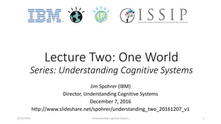 Lecture Two: One World
Series: Understanding Cognitive Systems
Jim Spohrer (IBM)
Director, Understanding Cognitive Systems
December 7, 2016
http://www.slideshare.net/spohrer/understanding_two_20161207_v1
12/12/2016 Understanding Cognitive Systems 1
 