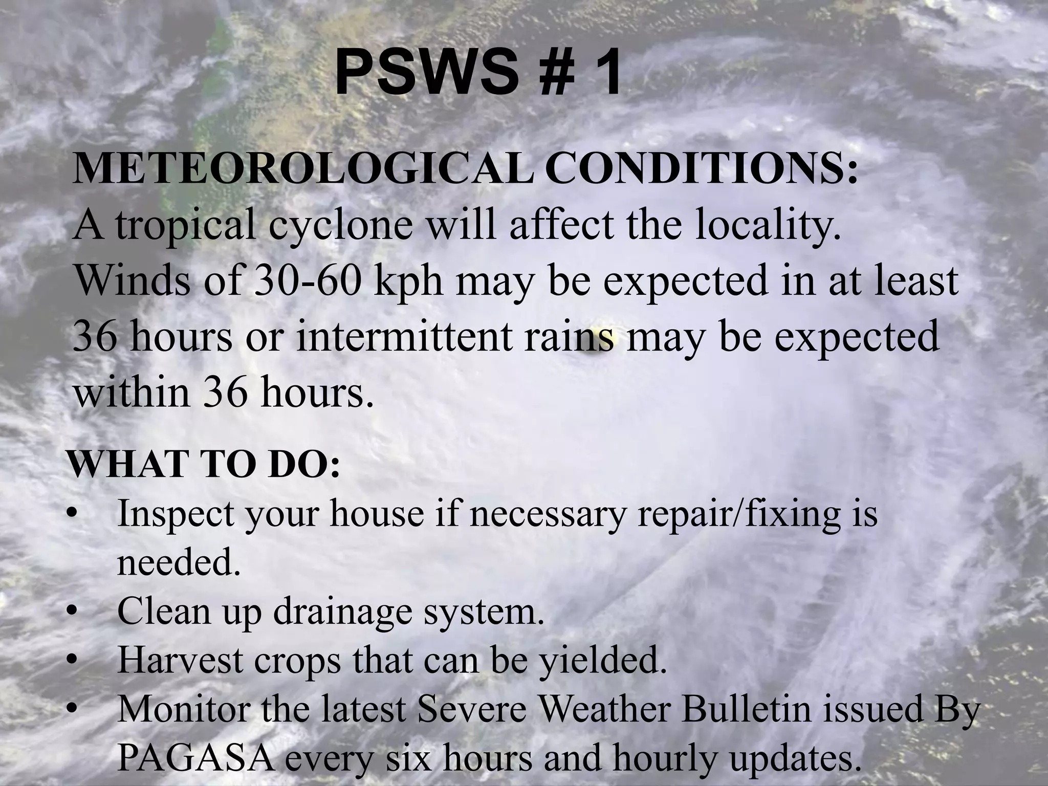 PSWS # 1
METEOROLOGICAL CONDITIONS:
A tropical cyclone will affect the locality.
Winds of 30-60 kph may be expected in at least
36 hours or intermittent rains may be expected
within 36 hours.
WHAT TO DO:
• Inspect your house if necessary repair/fixing is
needed.
• Clean up drainage system.
• Harvest crops that can be yielded.
• Monitor the latest Severe Weather Bulletin issued By
PAGASA every six hours and hourly updates.
 