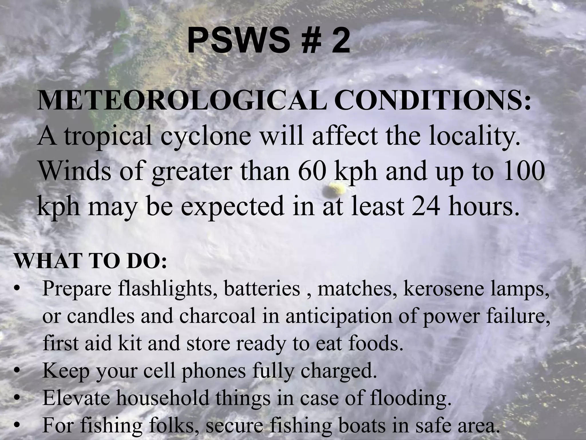PSWS # 2
WHAT TO DO:
• Prepare flashlights, batteries , matches, kerosene lamps,
or candles and charcoal in anticipation of power failure,
first aid kit and store ready to eat foods.
• Keep your cell phones fully charged.
• Elevate household things in case of flooding.
• For fishing folks, secure fishing boats in safe area.
METEOROLOGICAL CONDITIONS:
A tropical cyclone will affect the locality.
Winds of greater than 60 kph and up to 100
kph may be expected in at least 24 hours.
 
