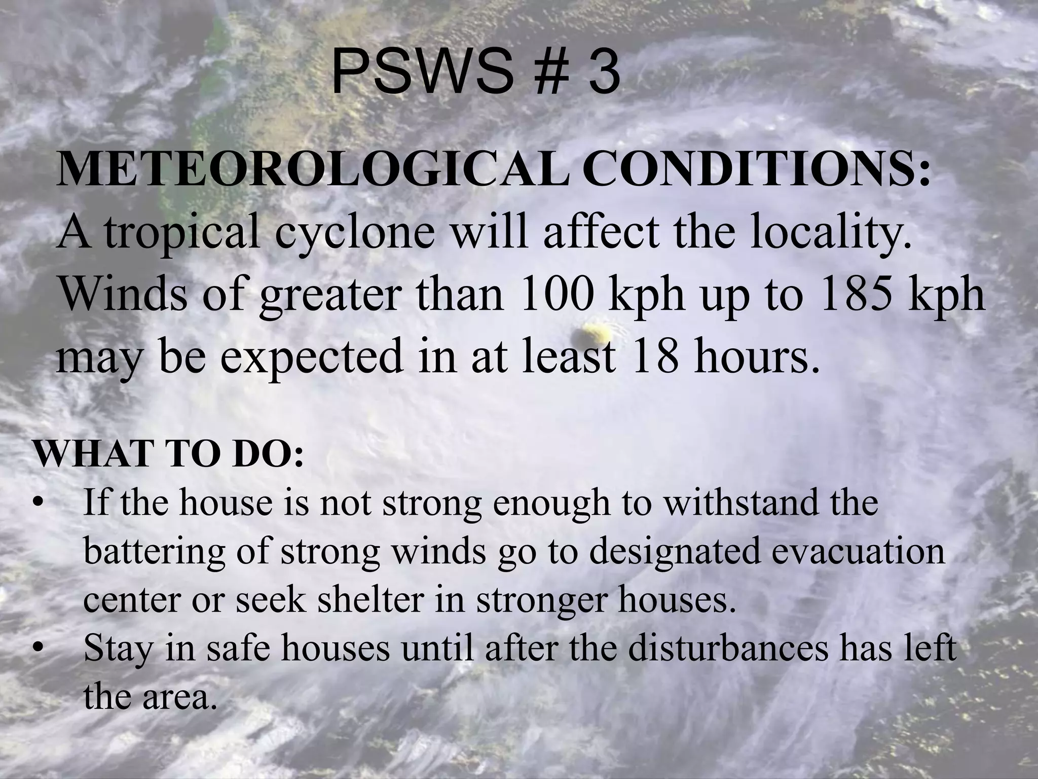 PSWS # 3
METEOROLOGICAL CONDITIONS:
A tropical cyclone will affect the locality.
Winds of greater than 100 kph up to 185 kph
may be expected in at least 18 hours.
WHAT TO DO:
• If the house is not strong enough to withstand the
battering of strong winds go to designated evacuation
center or seek shelter in stronger houses.
• Stay in safe houses until after the disturbances has left
the area.
 
