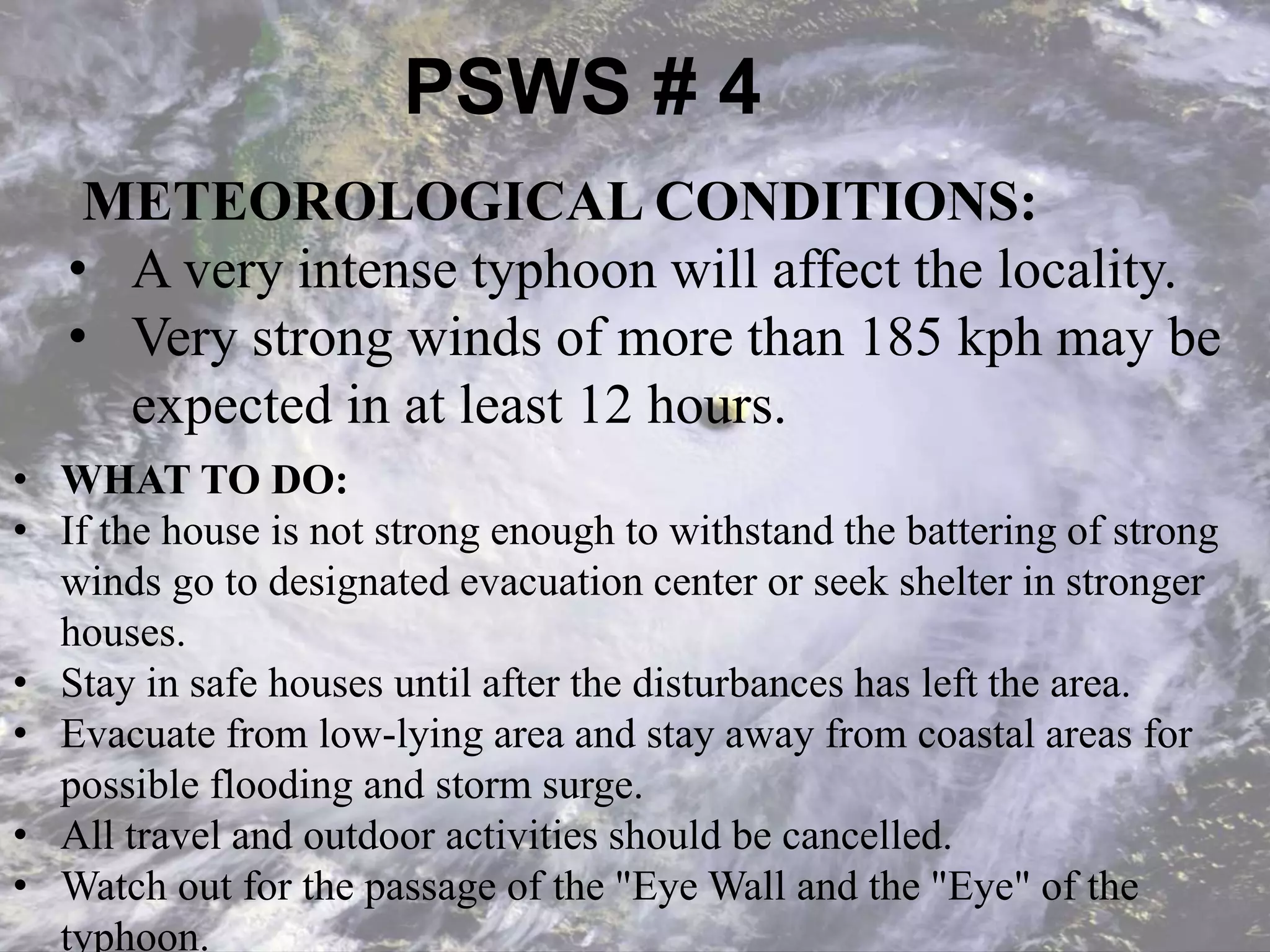 PSWS # 4
METEOROLOGICAL CONDITIONS:
• A very intense typhoon will affect the locality.
• Very strong winds of more than 185 kph may be
expected in at least 12 hours.
• WHAT TO DO:
• If the house is not strong enough to withstand the battering of strong
winds go to designated evacuation center or seek shelter in stronger
houses.
• Stay in safe houses until after the disturbances has left the area.
• Evacuate from low-lying area and stay away from coastal areas for
possible flooding and storm surge.
• All travel and outdoor activities should be cancelled.
• Watch out for the passage of the "Eye Wall and the "Eye" of the
typhoon.
 