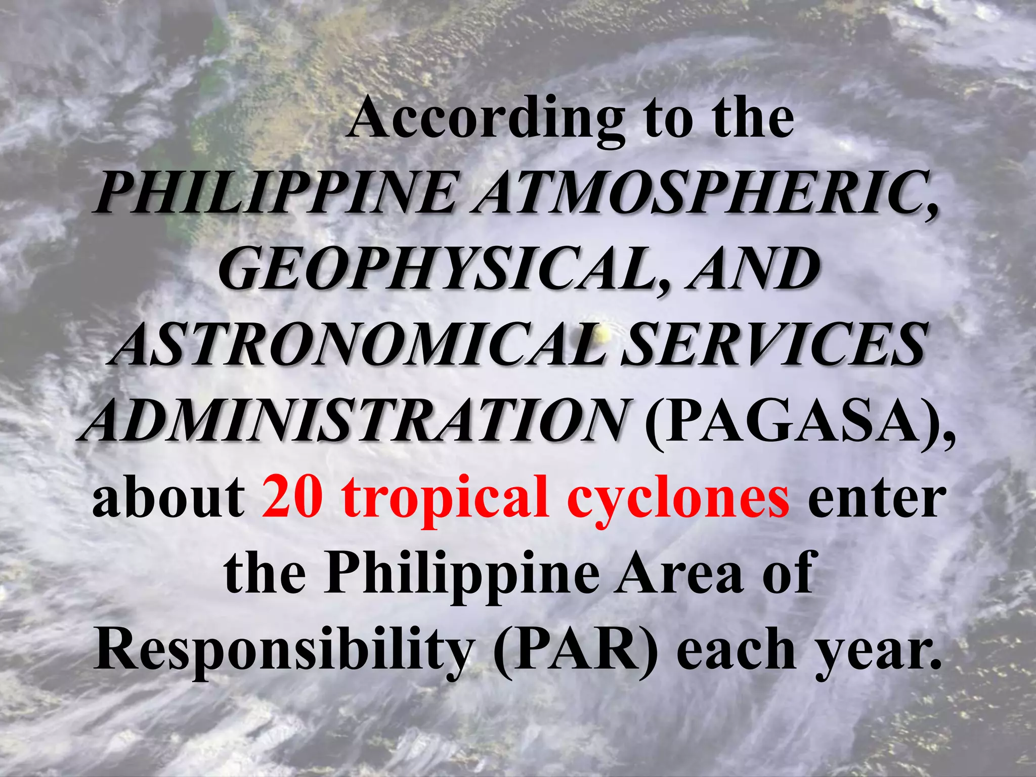 According to the
PHILIPPINE ATMOSPHERIC,
GEOPHYSICAL, AND
ASTRONOMICAL SERVICES
ADMINISTRATION (PAGASA),
about 20 tropical cyclones enter
the Philippine Area of
Responsibility (PAR) each year.
 