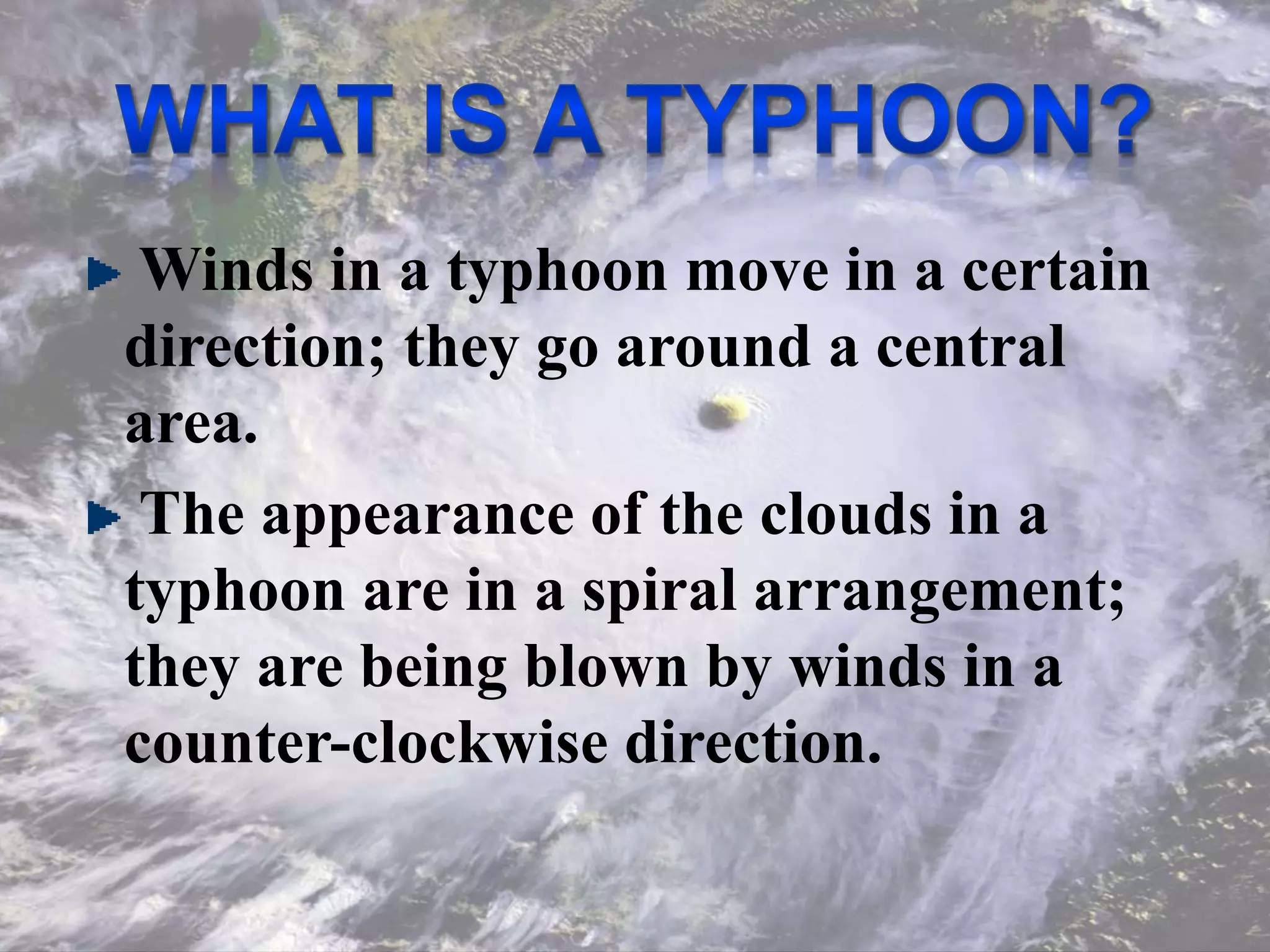 Winds in a typhoon move in a certain
direction; they go around a central
area.
The appearance of the clouds in a
typhoon are in a spiral arrangement;
they are being blown by winds in a
counter-clockwise direction.
 
