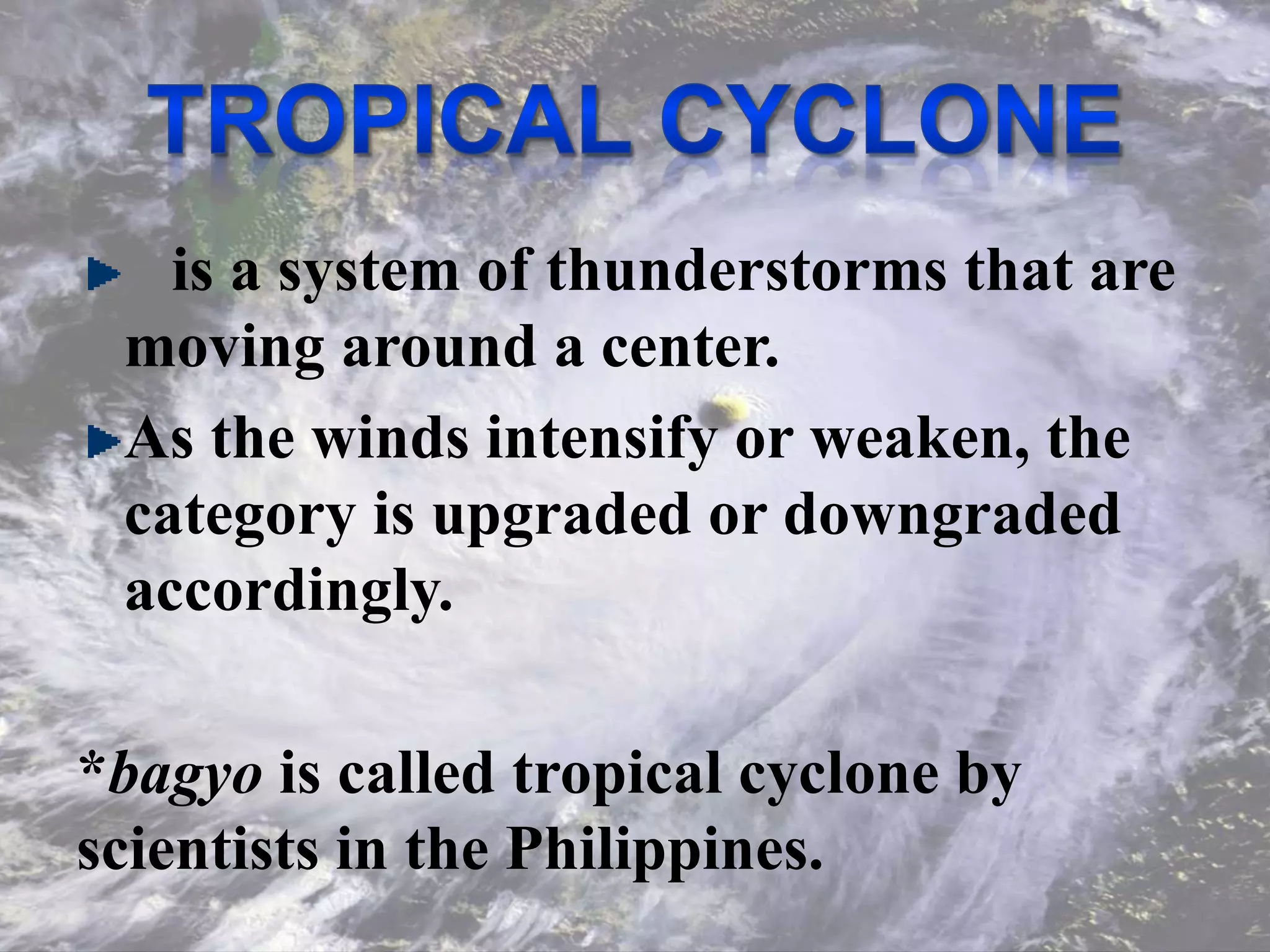 is a system of thunderstorms that are
moving around a center.
As the winds intensify or weaken, the
category is upgraded or downgraded
accordingly.
*bagyo is called tropical cyclone by
scientists in the Philippines.
 