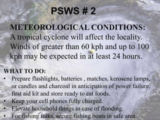 PSWS # 2
WHAT TO DO:
• Prepare flashlights, batteries , matches, kerosene lamps,
or candles and charcoal in anticipation of power failure,
first aid kit and store ready to eat foods.
• Keep your cell phones fully charged.
• Elevate household things in case of flooding.
• For fishing folks, secure fishing boats in safe area.
METEOROLOGICAL CONDITIONS:
A tropical cyclone will affect the locality.
Winds of greater than 60 kph and up to 100
kph may be expected in at least 24 hours.
 