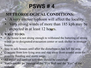 PSWS # 4
METEOROLOGICAL CONDITIONS:
• A very intense typhoon will affect the locality.
• Very strong winds of more than 185 kph may be
expected in at least 12 hours.
• WHAT TO DO:
• If the house is not strong enough to withstand the battering of strong
winds go to designated evacuation center or seek shelter in stronger
houses.
• Stay in safe houses until after the disturbances has left the area.
• Evacuate from low-lying area and stay away from coastal areas for
possible flooding and storm surge.
• All travel and outdoor activities should be cancelled.
• Watch out for the passage of the "Eye Wall and the "Eye" of the
typhoon.
 