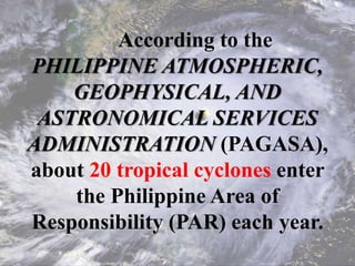 According to the
PHILIPPINE ATMOSPHERIC,
GEOPHYSICAL, AND
ASTRONOMICAL SERVICES
ADMINISTRATION (PAGASA),
about 20 tropical cyclones enter
the Philippine Area of
Responsibility (PAR) each year.
 
