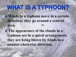 Winds in a typhoon move in a certain
direction; they go around a central
area.
The appearance of the clouds in a
typhoon are in a spiral arrangement;
they are being blown by winds in a
counter-clockwise direction.
 
