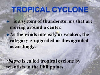 is a system of thunderstorms that are
moving around a center.
As the winds intensify or weaken, the
category is upgraded or downgraded
accordingly.
*bagyo is called tropical cyclone by
scientists in the Philippines.
 