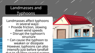 Landmasses affect typhoons
in several ways:
• Provide friction, slowing
down wind speeds
• Disrupt the typhoon's
structure
• Can cause the typhoon to
weaken or dissipate
However, typhoons can also
intensify just before landfall
Landmasses and
Typhoons
 