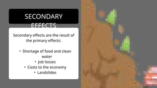 Secondary effects are the result of
the primary effects:
• Shortage of food and clean
water
• Job losses
• Costs to the economy
• Landslides
SECONDARY
EFFECTS
 