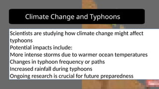 Climate Change and Typhoons
Scientists are studying how climate change might affect
typhoons
Potential impacts include:
More intense storms due to warmer ocean temperatures
Changes in typhoon frequency or paths
Increased rainfall during typhoons
Ongoing research is crucial for future preparedness
 