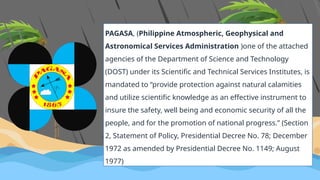PAGASA, (Philippine Atmospheric, Geophysical and
Astronomical Services Administration )one of the attached
agencies of the Department of Science and Technology
(DOST) under its Scientific and Technical Services Institutes, is
mandated to “provide protection against natural calamities
and utilize scientific knowledge as an effective instrument to
insure the safety, well being and economic security of all the
people, and for the promotion of national progress.” (Section
2, Statement of Policy, Presidential Decree No. 78; December
1972 as amended by Presidential Decree No. 1149; August
1977)
 