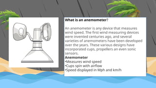 What is an anemometer?
An anemometer is any device that measures
wind speed. The first wind measuring devices
were invented centuries ago, and several
varieties of anemometers have been developed
over the years. These various designs have
incorporated cups, propellers an even sonic
sensors.
Anemometer
•Measures wind speed
•Cups spin with airflow
•Speed displayed in Mph and km/h
 