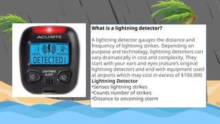 What is a lightning detector?
A lightning detector gauges the distance and
frequency of lightning strikes. Depending on
purpose and technology, lightning detectors can
vary dramatically in cost and complexity. They
start with your ears and eyes (nature’s original
lightning detector) and end with equipment used
at airports which may cost in excess of $100,000.
Lightning Detector
•Senses lightning strikes
•Counts number of strikes
•Distance to oncoming storm
 