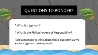 QUESTIONS TO PONDER?
• What is a typhoon?
• What is the Philippine Area of Responsibility?
Take a moment to think about these questions as we
explore typhoon development.
 