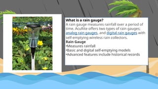 What is a rain gauge?
A rain gauge measures rainfall over a period of
time. AcuRite offers two types of rain gauges;
analog rain gauges, and digital rain gauges with
self-emptying wireless rain collectors.
Rain Gauge
•Measures rainfall
•Basic and digital self-emptying models
•Advanced features include historical records
 
