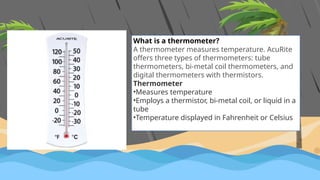 What is a thermometer?
A thermometer measures temperature. AcuRite
offers three types of thermometers: tube
thermometers, bi-metal coil thermometers, and
digital thermometers with thermistors.
Thermometer
•Measures temperature
•Employs a thermistor, bi-metal coil, or liquid in a
tube
•Temperature displayed in Fahrenheit or Celsius
 