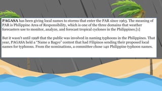 PAGASA has been giving local names to storms that enter the PAR since 1963. The meaning of
PAR is Philippine Area of Responsibility, which is one of the three domains that weather
forecasters use to monitor, analyze, and forecast tropical cyclones in the Philippines.[1]
But it wasn't until 1998 that the public was involved in naming typhoons in the Philippines. That
year, PAGASA held a “Name a Bagyo” contest that had Filipinos sending their proposed local
names for typhoons. From the nominations, a committee chose 140 Philippine typhoon names.
 