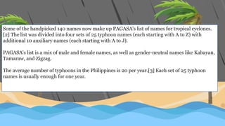Some of the handpicked 140 names now make up PAGASA's list of names for tropical cyclones.
[2] The list was divided into four sets of 25 typhoon names (each starting with A to Z) with
additional 10 auxiliary names (each starting with A to J).
PAGASA's list is a mix of male and female names, as well as gender-neutral names like Kabayan,
Tamaraw, and Zigzag.
The average number of typhoons in the Philippines is 20 per year.[3] Each set of 25 typhoon
names is usually enough for one year.
 