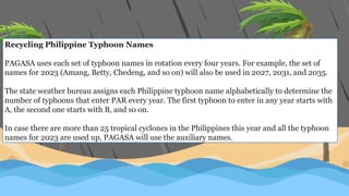 Recycling Philippine Typhoon Names
PAGASA uses each set of typhoon names in rotation every four years. For example, the set of
names for 2023 (Amang, Betty, Chedeng, and so on) will also be used in 2027, 2031, and 2035.
The state weather bureau assigns each Philippine typhoon name alphabetically to determine the
number of typhoons that enter PAR every year. The first typhoon to enter in any year starts with
A, the second one starts with B, and so on.
In case there are more than 25 tropical cyclones in the Philippines this year and all the typhoon
names for 2023 are used up, PAGASA will use the auxiliary names.
 
