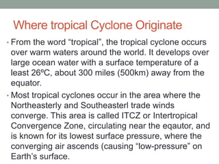 Where tropical Cyclone Originate
• From the word “tropical”, the tropical cyclone occurs
over warm waters around the world. It develops over
large ocean water with a surface temperature of a
least 26ºC, about 300 miles (500km) away from the
equator.
• Most tropical cyclones occur in the area where the
Northeasterly and Southeasterl trade winds
converge. This area is called ITCZ or Intertropical
Convergence Zone, circulating near the eqautor, and
is known for its lowest surface pressure, where the
converging air ascends (causing “low-pressure” on
Earth’s surface.
 