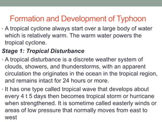 Formation and Development of Typhoon
• A tropical cyclone always start over a large body of water
which is relatively warm. The warm water powers the
tropical cyclone.
Stage 1: Tropical Disturbance
• A tropical disturbance is a discrete weather system of
clouds, showers, and thunderstorms, with an apparent
circulation the originates in the ocean in the tropical region,
and remains intact for 24 hours or more.
• It has one type called tropical wave that develops about
every 4 t 5 days then becomes tropical storm or hurricane
when strengthened. It is sometime called easterly winds or
areas of low pressure that normally moves from east to
west
 