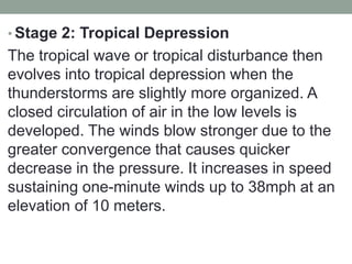 • Stage 2: Tropical Depression
The tropical wave or tropical disturbance then
evolves into tropical depression when the
thunderstorms are slightly more organized. A
closed circulation of air in the low levels is
developed. The winds blow stronger due to the
greater convergence that causes quicker
decrease in the pressure. It increases in speed
sustaining one-minute winds up to 38mph at an
elevation of 10 meters.
 