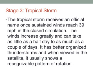 Stage 3: Tropical Storm
•The tropical storm receives an official
name once sustained winds reach 39
mph in the closed circulation. The
winds increase greatly and can take
as little as a half day to as much as a
couple of days. It has better organized
thunderstorms and when viewed in the
satellite, it usually shows a
recognizable pattern of rotation.
 