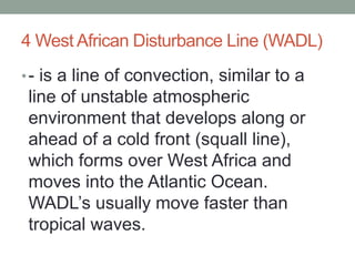 4 West African Disturbance Line (WADL)
•- is a line of convection, similar to a
line of unstable atmospheric
environment that develops along or
ahead of a cold front (squall line),
which forms over West Africa and
moves into the Atlantic Ocean.
WADL’s usually move faster than
tropical waves.
 