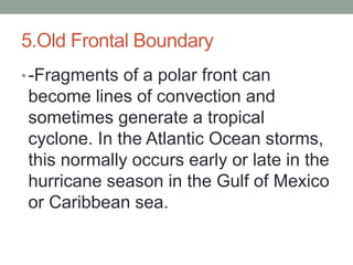 5.Old Frontal Boundary
•-Fragments of a polar front can
become lines of convection and
sometimes generate a tropical
cyclone. In the Atlantic Ocean storms,
this normally occurs early or late in the
hurricane season in the Gulf of Mexico
or Caribbean sea.
 
