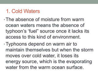 1. Cold Waters
•The absence of moisture from warm
ocean waters means the absence of
typhoon’s ‘fuel” source once it lacks its
access to this kind of environment.
•Typhoons depend on warm air to
maintain themselves but when the storm
moves over cold water, it loses its
energy source, which is the evaporating
water from the warm ocean surface.
 