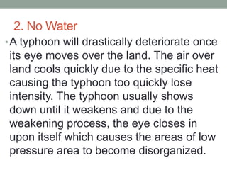 2. No Water
•A typhoon will drastically deteriorate once
its eye moves over the land. The air over
land cools quickly due to the specific heat
causing the typhoon too quickly lose
intensity. The typhoon usually shows
down until it weakens and due to the
weakening process, the eye closes in
upon itself which causes the areas of low
pressure area to become disorganized.
 
