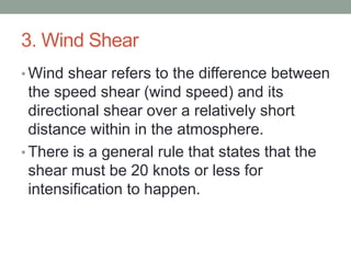 3. Wind Shear
• Wind shear refers to the difference between
the speed shear (wind speed) and its
directional shear over a relatively short
distance within in the atmosphere.
• There is a general rule that states that the
shear must be 20 knots or less for
intensification to happen.
 