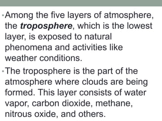 •Among the five layers of atmosphere,
the troposphere, which is the lowest
layer, is exposed to natural
phenomena and activities like
weather conditions.
•The troposphere is the part of the
atmosphere where clouds are being
formed. This layer consists of water
vapor, carbon dioxide, methane,
nitrous oxide, and others.
 