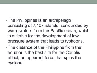 • The Philippines is an archipelago
consisting of 7,107 islands, surrounded by
warm waters from the Pacific ocean, which
is suitable for the development of low –
pressure system that leads to typhoons.
• The distance of the Philippine from the
equator is the best site for the Coriolis
effect, an apparent force that spins the
cyclone
 