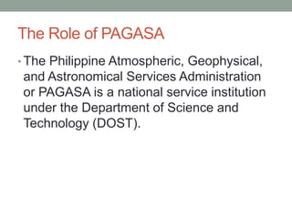 The Role of PAGASA
• The Philippine Atmospheric, Geophysical,
and Astronomical Services Administration
or PAGASA is a national service institution
under the Department of Science and
Technology (DOST).
 