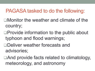 PAGASA tasked to do the following:
Monitor the weather and climate of the
country;
Provide information to the public about
typhoon and flood warnings;
Deliver weather forecasts and
advisories;
And provide facts related to climatology,
meteorology, and astronomy
 