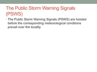 The Public Storm Warning Signals
(PSWS)
• The Public Storm Warning Signals (PSWS) are hoisted
before the corresponding meteorological conditions
prevail over the locality.
 