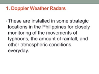 1. Doppler Weather Radars
•These are installed in some strategic
locations in the Philippines for closely
monitoring of the movements of
typhoons, the amount of rainfall, and
other atmospheric conditions
everyday.
 