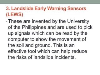 3. Landslide Early Warning Sensors
(LEWS)
•These are invented by the University
of the Philippines and are used to pick
up signals which can be read by the
computer to show the movement of
the soil and ground. This is an
effective tool which can help reduce
the risks of landslide incidents.
 