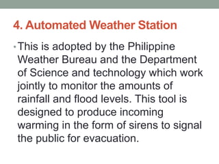 4. Automated Weather Station
•This is adopted by the Philippine
Weather Bureau and the Department
of Science and technology which work
jointly to monitor the amounts of
rainfall and flood levels. This tool is
designed to produce incoming
warming in the form of sirens to signal
the public for evacuation.
 