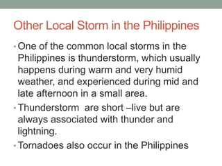 Other Local Storm in the Philippines
• One of the common local storms in the
Philippines is thunderstorm, which usually
happens during warm and very humid
weather, and experienced during mid and
late afternoon in a small area.
• Thunderstorm are short –live but are
always associated with thunder and
lightning.
• Tornadoes also occur in the Philippines
 