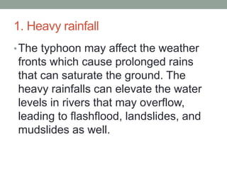 1. Heavy rainfall
•The typhoon may affect the weather
fronts which cause prolonged rains
that can saturate the ground. The
heavy rainfalls can elevate the water
levels in rivers that may overflow,
leading to flashflood, landslides, and
mudslides as well.
 