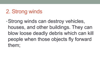 2. Strong winds
•Strong winds can destroy vehicles,
houses, and other buildings. They can
blow loose deadly debris which can kill
people when those objects fly forward
them;
 