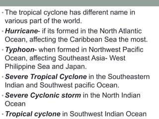 • The tropical cyclone has different name in
various part of the world.
• Hurricane- if its formed in the North Atlantic
Ocean, affecting the Caribbean Sea the most.
• Typhoon- when formed in Northwest Pacific
Ocean, affecting Southeast Asia- West
Philippine Sea and Japan.
• Severe Tropical Cyclone in the Southeastern
Indian and Southwest pacific Ocean.
• Severe Cyclonic storm in the North Indian
Ocean
• Tropical cyclone in Southwest Indian Ocean
 