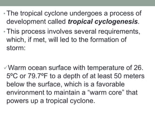 • The tropical cyclone undergoes a process of
development called tropical cyclogenesis.
• This process involves several requirements,
which, if met, will led to the formation of
storm:
Warm ocean surface with temperature of 26.
5ºC or 79.7ºF to a depth of at least 50 meters
below the surface, which is a favorable
environment to maintain a “warm core” that
powers up a tropical cyclone.
 