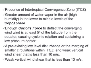 Presence of Intertropical Convregence Zone (ITCZ)
Greater amount of water vapor in the air (high
humidity) in the lower to middle levels of the
troposphere
Enough Coriolis Force to deflect the converging
wind wind is at least 5º of the latitude from the
equator, casuing cyclonic rotation and sustaining a
low pressure center;
A pre-existing low level disturbance or the merging of
smaller circulations within ITCZ; and weak vertical
wind shear that is less than 10 m/s.
Weak vertical wind shear that is less than 10 m/s.
 